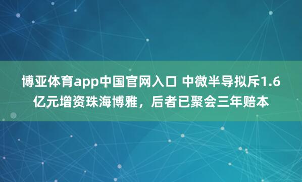 博亚体育app中国官网入口 中微半导拟斥1.6亿元增资珠海博雅，后者已聚会三年赔本