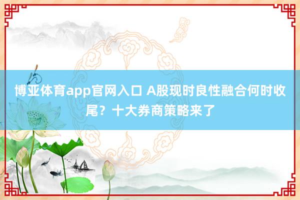 博亚体育app官网入口 A股现时良性融合何时收尾？十大券商策略来了