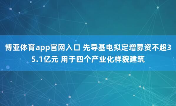 博亚体育app官网入口 先导基电拟定增募资不超35.1亿元 用于四个产业化样貌建筑