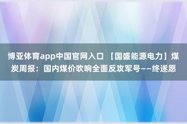 博亚体育app中国官网入口 【国盛能源电力】煤炭周报：国内煤价吹响全面反攻军号——终遂愿