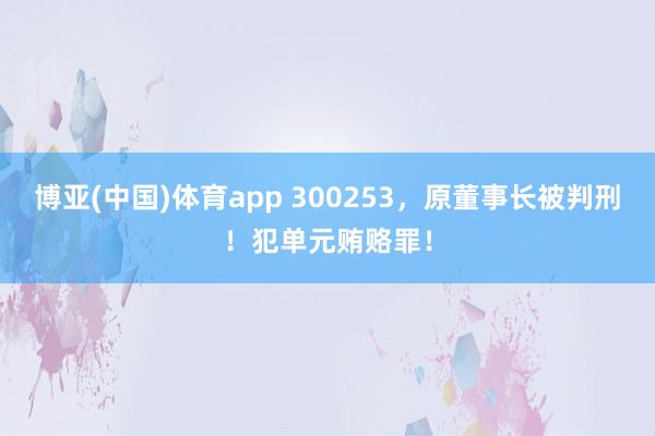 博亚(中国)体育app 300253，原董事长被判刑！犯单元贿赂罪！