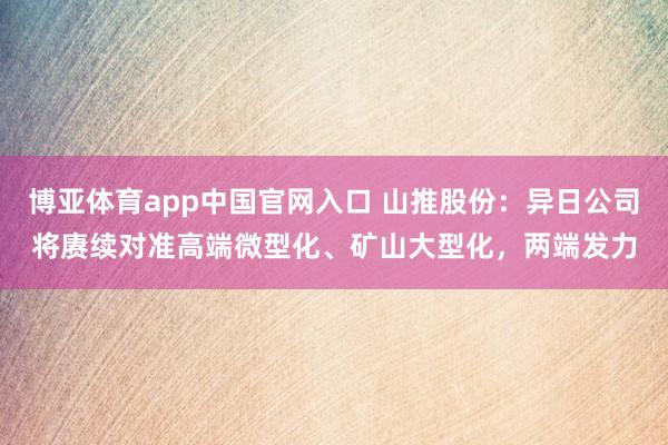博亚体育app中国官网入口 山推股份：异日公司将赓续对准高端微型化、矿山大型化，两端发力