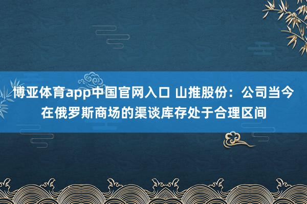 博亚体育app中国官网入口 山推股份：公司当今在俄罗斯商场的渠谈库存处于合理区间