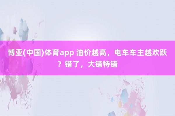博亚(中国)体育app 油价越高，电车车主越欢跃？错了，大错特错