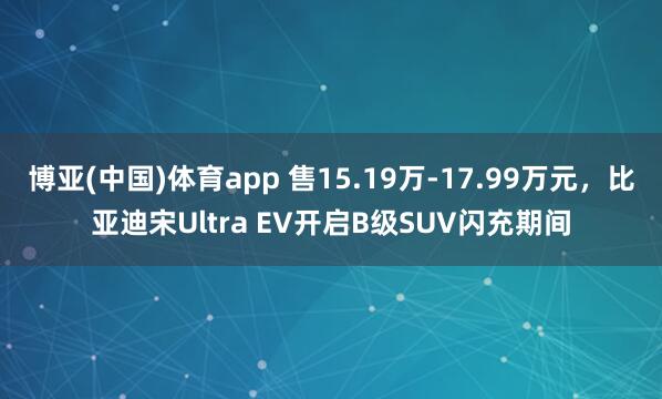 博亚(中国)体育app 售15.19万-17.99万元，比亚迪宋Ultra EV开启B级SUV闪充期间