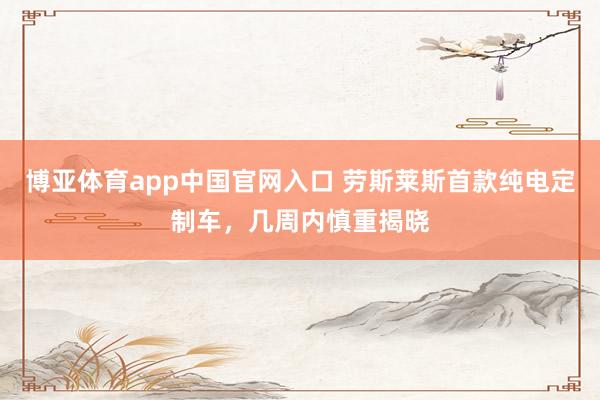 博亚体育app中国官网入口 劳斯莱斯首款纯电定制车，几周内慎重揭晓