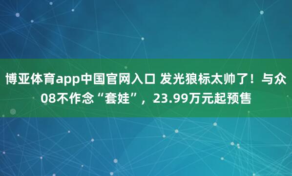 博亚体育app中国官网入口 发光狼标太帅了！与众08不作念“套娃”，23.99万元起预售