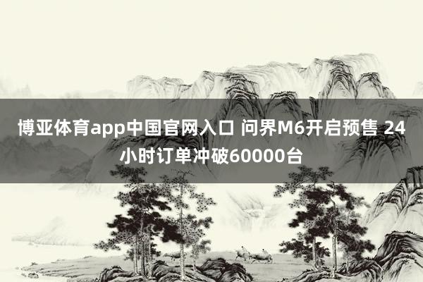 博亚体育app中国官网入口 问界M6开启预售 24小时订单冲破60000台