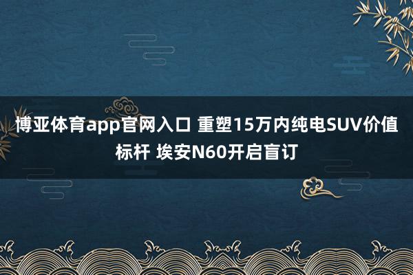 博亚体育app官网入口 重塑15万内纯电SUV价值标杆 埃安N60开启盲订