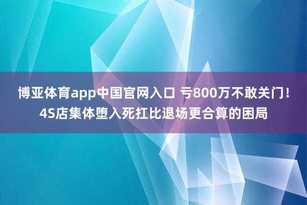 博亚体育app中国官网入口 亏800万不敢关门！4S店集体堕入死扛比退场更合算的困局