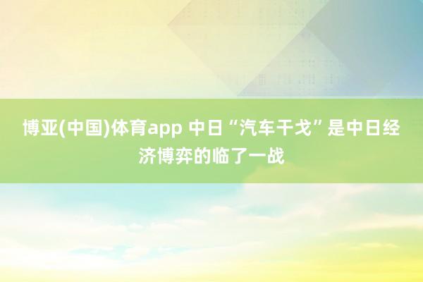 博亚(中国)体育app 中日“汽车干戈”是中日经济博弈的临了一战