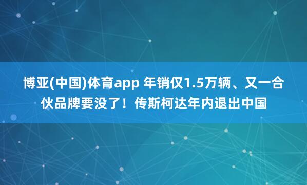 博亚(中国)体育app 年销仅1.5万辆、又一合伙品牌要没了！传斯柯达年内退出中国