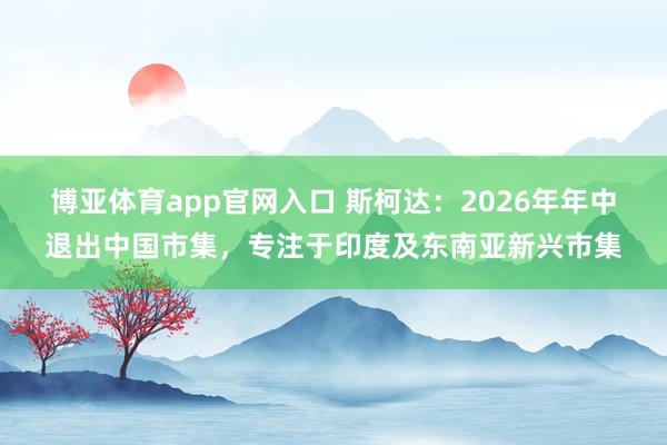 博亚体育app官网入口 斯柯达：2026年年中退出中国市集，专注于印度及东南亚新兴市集
