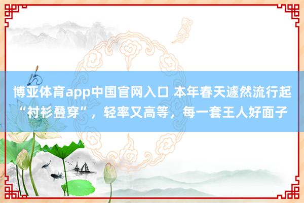 博亚体育app中国官网入口 本年春天遽然流行起“衬衫叠穿”，轻率又高等，每一套王人好面子