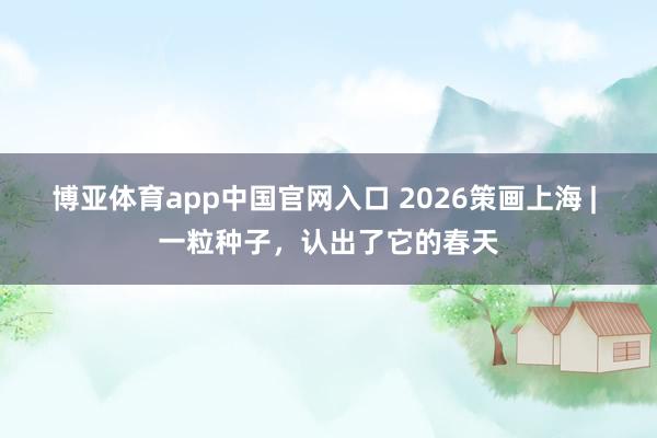 博亚体育app中国官网入口 2026策画上海 | 一粒种子，认出了它的春天