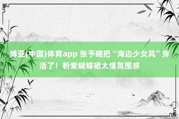 博亚(中国)体育app 张予曦把“海边少女风”穿活了！粉紫蝴蝶裙太懂氛围感