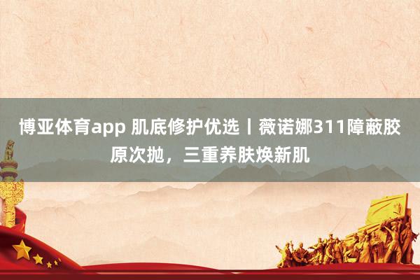 博亚体育app 肌底修护优选丨薇诺娜311障蔽胶原次抛，三重养肤焕新肌