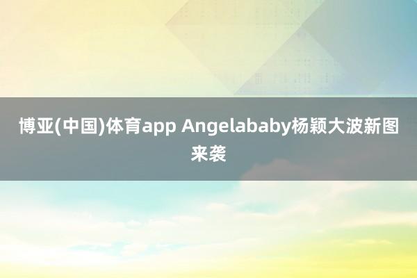 博亚(中国)体育app Angelababy杨颖大波新图来袭