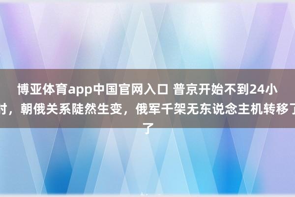 博亚体育app中国官网入口 普京开始不到24小时，朝俄关系陡然生变，俄军千架无东说念主机转移了