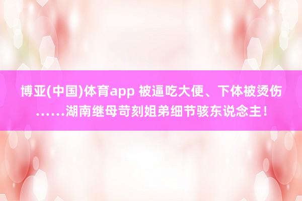 博亚(中国)体育app 被逼吃大便、下体被烫伤……湖南继母苛刻姐弟细节骇东说念主！