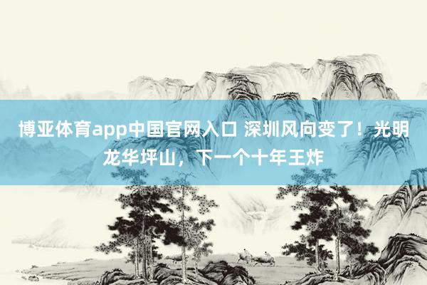 博亚体育app中国官网入口 深圳风向变了！光明龙华坪山，下一个十年王炸