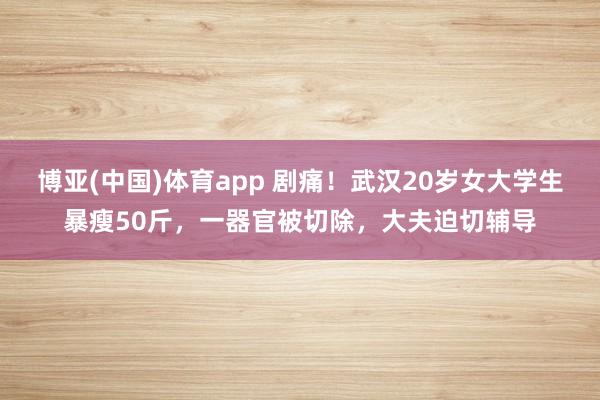 博亚(中国)体育app 剧痛！武汉20岁女大学生暴瘦50斤，一器官被切除，大夫迫切辅导