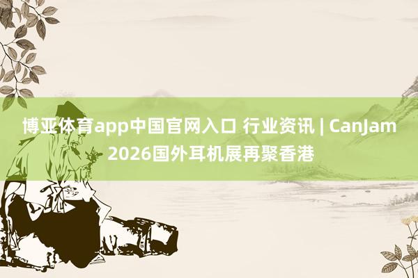 博亚体育app中国官网入口 行业资讯 | CanJam 2026国外耳机展再聚香港