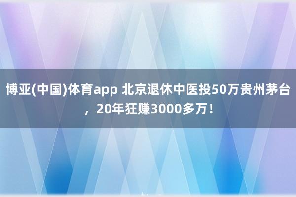 博亚(中国)体育app 北京退休中医投50万贵州茅台，20年狂赚3000多万！