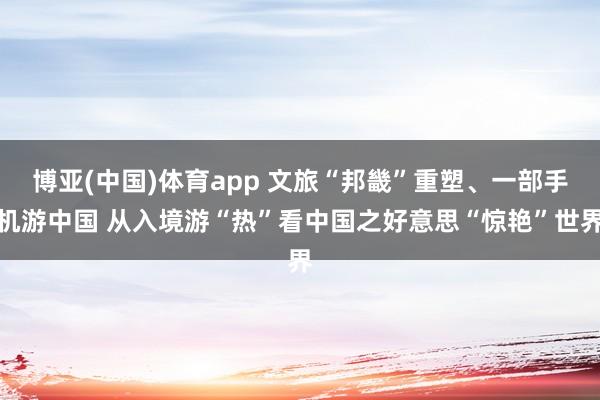 博亚(中国)体育app 文旅“邦畿”重塑、一部手机游中国 从入境游“热”看中国之好意思“惊艳”世界