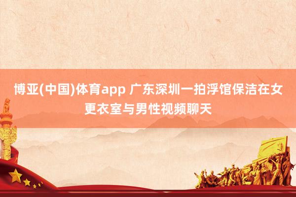 博亚(中国)体育app 广东深圳一拍浮馆保洁在女更衣室与男性视频聊天