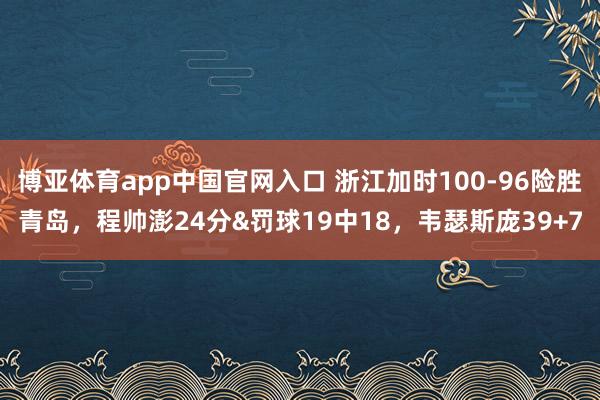 博亚体育app中国官网入口 浙江加时100-96险胜青岛，程帅澎24分&罚球19中18，韦瑟斯庞39+7