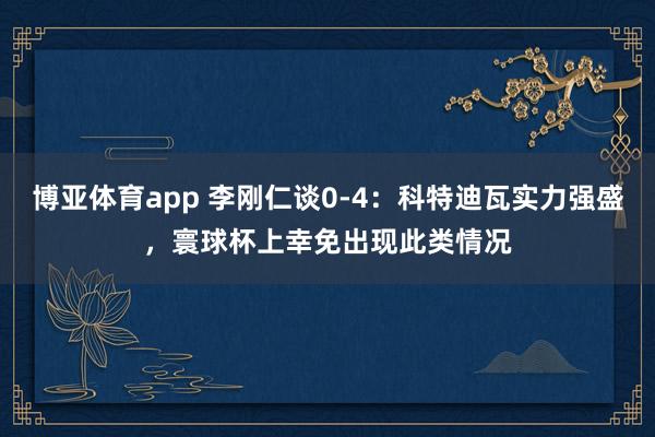 博亚体育app 李刚仁谈0-4：科特迪瓦实力强盛，寰球杯上幸免出现此类情况