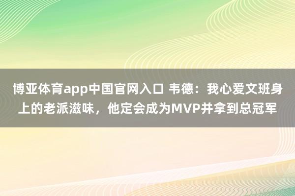博亚体育app中国官网入口 韦德：我心爱文班身上的老派滋味，他定会成为MVP并拿到总冠军