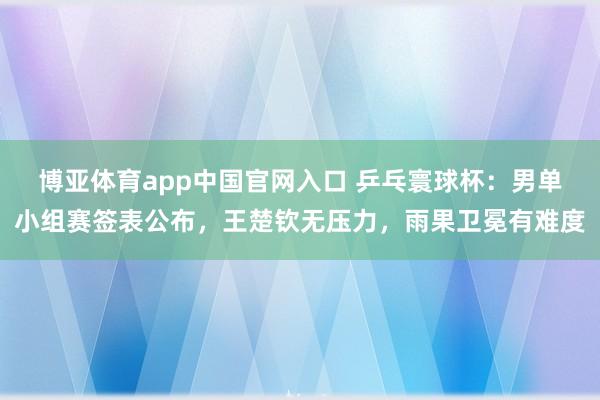 博亚体育app中国官网入口 乒乓寰球杯：男单小组赛签表公布，王楚钦无压力，雨果卫冕有难度