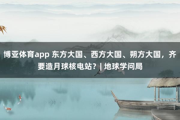 博亚体育app 东方大国、西方大国、朔方大国，齐要造月球核电站？| 地球学问局