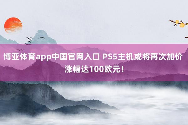 博亚体育app中国官网入口 PS5主机或将再次加价 涨幅达100欧元！