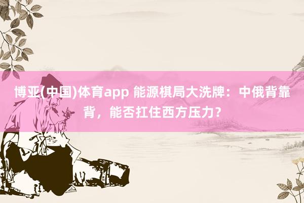 博亚(中国)体育app 能源棋局大洗牌：中俄背靠背，能否扛住西方压力？