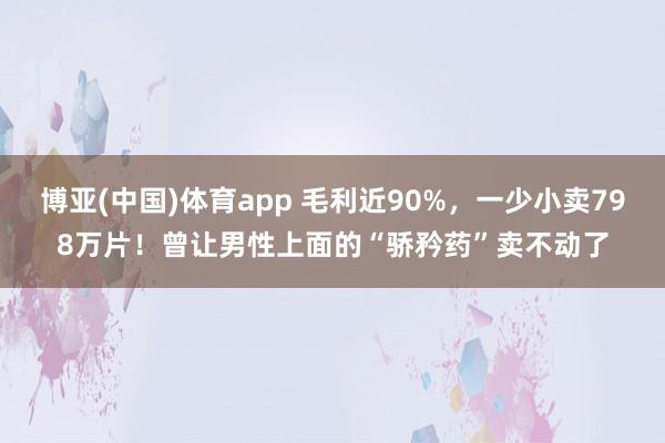 博亚(中国)体育app 毛利近90%，一少小卖798万片！曾让男性上面的“骄矜药”卖不动了