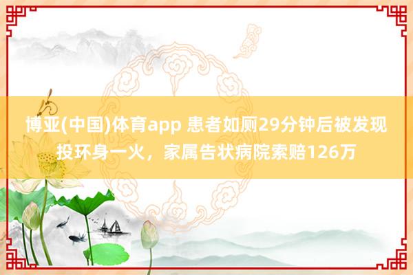 博亚(中国)体育app 患者如厕29分钟后被发现投环身一火，家属告状病院索赔126万