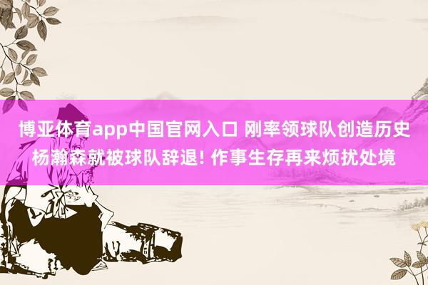 博亚体育app中国官网入口 刚率领球队创造历史杨瀚森就被球队辞退! 作事生存再来烦扰处境