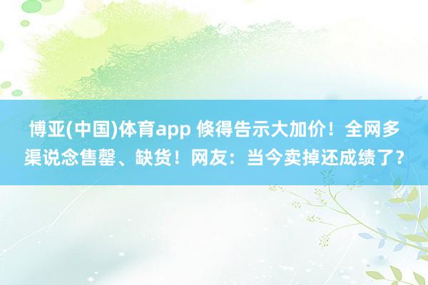 博亚(中国)体育app 倏得告示大加价！全网多渠说念售罄、缺货！网友：当今卖掉还成绩了？