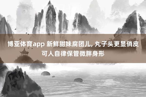 博亚体育app 新鲜甜妹腐团儿， 丸子头更显俏皮可人自律保管微胖身形