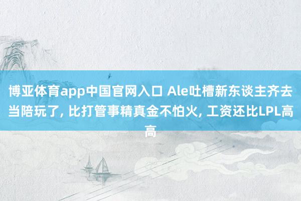 博亚体育app中国官网入口 Ale吐槽新东谈主齐去当陪玩了， 比打管事精真金不怕火， 工资还比LPL高