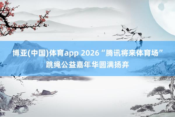博亚(中国)体育app 2026“腾讯将来体育场”跳绳公益嘉年华圆满扬弃