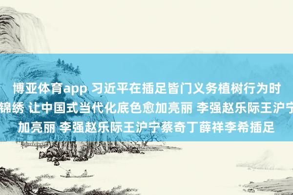 博亚体育app 习近平在插足皆门义务植树行为时强调 为山川地面增添锦绣 让中国式当代化底色愈加亮丽 李强赵乐际王沪宁蔡奇丁薛祥李希插足
