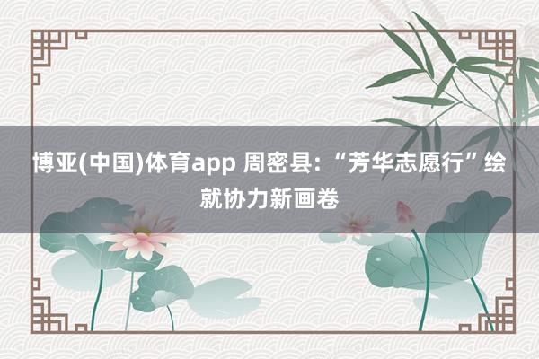 博亚(中国)体育app 周密县: “芳华志愿行”绘就协力新画卷