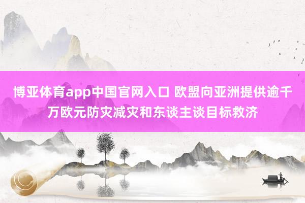 博亚体育app中国官网入口 欧盟向亚洲提供逾千万欧元防灾减灾和东谈主谈目标救济