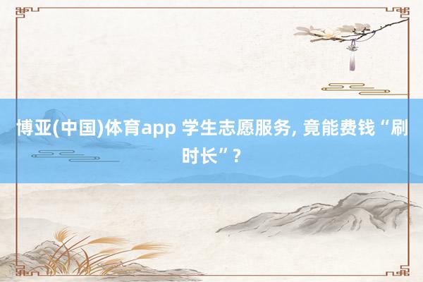 博亚(中国)体育app 学生志愿服务， 竟能费钱“刷时长”?