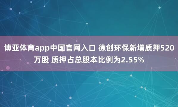 博亚体育app中国官网入口 德创环保新增质押520万股 质押占总股本比例为2.55%