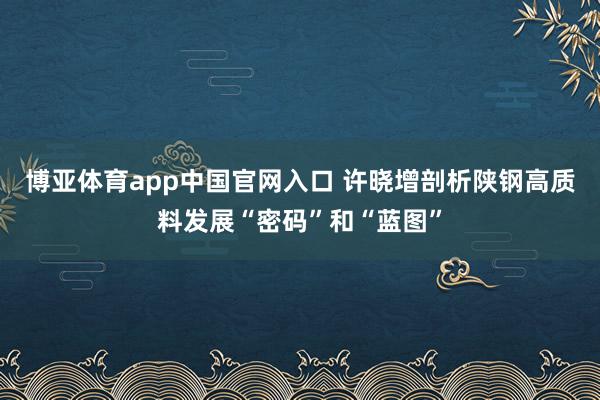 博亚体育app中国官网入口 许晓增剖析陕钢高质料发展“密码”和“蓝图”